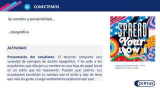 CONECTEMOS
01
Su nombre y personalidad…
…tipográfica
ACTIVIDAD:
Presentación del estudiante. El docente comparte una
variedad de ejemplos de diseño tipográfico. Y les pide a los
estudiantes que dibujen su nombre en una hoja de papel bond
en un estilo que los represente. Pueden usar colores. Los
estudiantes escribirán su nombre con el estilo y tipo de letra
que más les guste y luego verbalmente explicarán por qué.
Fuente: Grand Matter Studio - Póster
tipográfico de Toby Triumph.
 