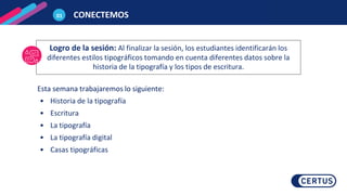 Esta semana trabajaremos lo siguiente:
• Historia de la tipografía
• Escritura
• La tipografía
• La tipografía digital
• Casas tipográficas
Logro de la sesión: Al finalizar la sesión, los estudiantes identificarán los
diferentes estilos tipográficos tomando en cuenta diferentes datos sobre la
historia de la tipografía y los tipos de escritura.
01 CONECTEMOS
 
