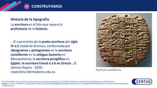 La escritura es el hito que separa la
prehistoria de la historia.
...El nacimiento de la proto-escritura del siglo
IV a.C (edad de bronce), conformada por
ideogramas y pictogramas en la escritura
cuneiforme en la antigua Sumeria en
Mesopotamia; la escritura jeroglífica en
Egipto, la escritura Lineal a y b en Grecia...JE
Gómez Ospina - 2020 -
repository.libertadores.edu.co
Historia de la tipografía
CONSTRUYAMOS
02
Cita: Rescatado de: https://repository.libertadores.edu.co/bitstream/handle/11371/2949/G%c3%b3mez_Edisson%20_2013.pdf?sequence=1&isAllowed=y
Imagen 1: Scrittura Cuneiforme. Recuperado de https://miobook.raffaellodigitale.it/progetti/129/risorse/4-antropologico/PHOTOGALLERY/17-scrittura-cuneiforme/scrittura-
cuneiforme.html
Escritura cuneiforme
 