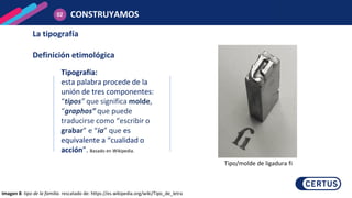 Tipografía:
esta palabra procede de la
unión de tres componentes:
“tipos” que significa molde,
“graphos” que puede
traducirse como “escribir o
grabar” e “ia” que es
equivalente a “cualidad o
acción”. Basado en Wikipedia.
La tipografía
Definición etimológica
CONSTRUYAMOS
02
Imagen 8: tipo de la familia. rescatado de: https://es.wikipedia.org/wiki/Tipo_de_letra
Tipo/molde de ligadura fi
 
