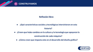 Reflexión libre:
● ¿Qué características sociales y tecnológicas intervinieron en esta
historia?
● ¿Creen que hubo cambios en la cultura y la tecnología que apoyaron la
construcción de cada máquina?
● ¿Cómo creen que impacta esto en el desarrollo del diseño gráfico?
CONSTRUYAMOS
02
 