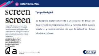 Tipografía digital
La tipografía digital comprende a un conjunto de dibujos de
tipo vectorial que representan letras y números. Estos pueden
escalarse y redimensionarse sin que la calidad de dichos
dibujos se reduzca.
CONSTRUYAMOS
02
Fuente: Autor desconocido está bajo licencia CC
BY-SA-NC
Imagen 12. El texto suavizado utiliza
píxeles de tono medio, ya sea en gris
(arriba) o en color (abajo), además del
negro para crear la ilusión de caracteres
con contornos suaves. Recuperado de
https://creativepro.com/state-e-book-
typography/
 