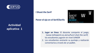 Actividad
aplicativa 1
I Shoot the Serif
Poner el ojo en el Serif/Serifa
1. Jugar en línea: El docente comparte el juego,
(www.tothepoint.co.uk/us/fun/i-shot-the-serif)
los estudiantes jugarán en nivel JUNIOR
2. Los estudiantes anotarán su puntaje y realizarán
comentarios a través de un padlet.
 