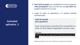 Actividad
aplicativa 2
1. Sans Serif en grupo. Los estudiantes se unen en grupo y
cada participante toma una foto de una San Serif que
puedan encontrar en su casa.
1. Luego la suben al repositorio y le colocan leyenda
estandarizada.
Estilo de leyenda
para repositorio:
Autor: Grupo (Letra), promedio (IL1) y semestre(21-1),
Estilo: Sin Serif, Objeto fotografiado* y donde o web.
Ejemplo:
José Diaz, IL1, 21-1, Sans Serif, Foto diccionario en mi
casa.
*Cada grupo debe tener como mínimo el 50% de su entrega con fotos originales.
 