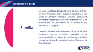 Sumilla
La unidad didáctica Tipografía tiene carácter teórico-
práctico. A través de ella se busca que el estudiante sea
capaz de elaborar mensajes visuales, empleando
elementos tipográficos en el plano bidimensional y de
acuerdo con los parámetros de la sintaxis visual,
aplicados a la tipografía.
La unidad didáctica es fundamental porque permitirá al
estudiante observar la cultura tipográfica de su
entorno, diseñar y evaluar la cantidad de estímulos
necesarios dentro de mensajes escritos (fundamento
de legibilidad).
Explicación del Sílabo
 