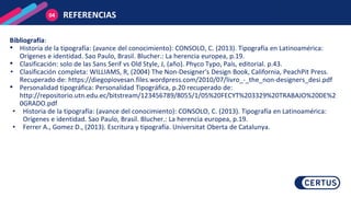 REFERENCIAS
04
Bibliografía:
• Historia de la tipografía: (avance del conocimiento): CONSOLO, C. (2013). Tipografía en Latinoamérica:
Orígenes e identidad. Sao Paulo, Brasil. Blucher.: La herencia europea, p.19.
• Clasificación: solo de las Sans Serif vs Old Style, J, (año). Phyco Typo, País, editorial. p.43.
• Clasificación completa: WILLIAMS, R, (2004) The Non-Designer's Design Book, California, PeachPit Press.
Recuperado de: https://diegopiovesan.files.wordpress.com/2010/07/livro_-_the_non-designers_desi.pdf
• Personalidad tipográfica: Personalidad Tipográfica, p.20 recuperado de:
http://repositorio.utn.edu.ec/bitstream/123456789/8055/1/05%20FECYT%203329%20TRABAJO%20DE%2
0GRADO.pdf
• Historia de la tipografía: (avance del conocimiento): CONSOLO, C. (2013). Tipografía en Latinoamérica:
Orígenes e identidad. Sao Paulo, Brasil. Blucher.: La herencia europea, p.19.
• Ferrer A., Gomez D., (2013). Escritura y tipografía. Universitat Oberta de Catalunya.
 