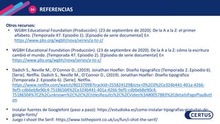 REFERENCIAS
04
Otros recursos:
• WGBH Educational Foundation (Producción). (23 de septiembre de 2020). De la A a la Z: el primer
alfabeto. (Temporada 47. Episodio 1). [Episodio de serie documental] En
https://www.pbs.org/wgbh/nova/series/a-to-z/
• WGBH Educational Foundation (Producción). (23 de septiembre de 2020). De la A a la Z: cómo la escritura
cambió el mundo. (Temporada 47. Episodio 2). [Episodio de serie documental] En
https://www.pbs.org/wgbh/nova/series/a-to-z/
• Dadich S., Neville M., O’Connor D., (2019). Jonathan Hoefler: Diseño tipográfico (Temporada 2. Episodio 6).
[Serie]. Netflix. Dadich S., Neville M., O’Connor D., (2019). Jonathan Hoefler: Diseño tipográfico
(Temporada 2. Episodio 6). [Serie]. Netflix.
https://www.netflix.com/watch/80237098?trackId=255824129&tctx=0%2C0%2Ce324b441-401a-4266-
9ef5-cdb6eb8e90c4-75186504%2Ce324b441-401a-4266-9ef5-cdb6eb8e90c4-
75186504%7C2%2Cunknown%2C%2C%2CtitlesResults%2C%2CVideo%3A80057883%2CdetailsPagePlayButt
on
• Instalar fuentes de Googlefont (paso a paso): https://estudioka.es/como-instalar-tipografias-gratuitas-de-
google-fonts/
• Juego I shoot the Serif: https://www.tothepoint.co.uk/us/fun/i-shot-the-serif/
 
