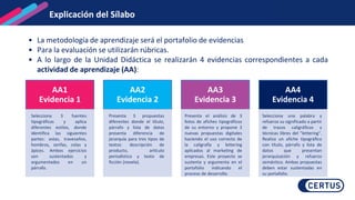 • La metodología de aprendizaje será el portafolio de evidencias
• Para la evaluación se utilizarán rúbricas.
• A lo largo de la Unidad Didáctica se realizarán 4 evidencias correspondientes a cada
actividad de aprendizaje (AA):
Explicación del Sílabo
AA1
Evidencia 1
Selecciona 3 fuentes
tipográficas y aplica
diferentes estilos, donde
identifica las siguientes
partes: astas, travesaños,
hombros, serifas, colas y
ápices. Ambos ejercicios
son sustentados y
argumentados en un
párrafo.
AA2
Evidencia 2
Presenta 3 propuestas
diferentes donde el título,
párrafo y lista de datos
presenta diferencia de
jerarquía para tres tipos de
textos: descripción de
producto, artículo
periodístico y texto de
ficción (novela).
AA3
Evidencia 3
Presenta el análisis de 3
fotos de afiches tipográficos
de su entorno y propone 3
nuevas propuestas digitales
haciendo el uso correcto de
la caligrafía y lettering
aplicados al marketing de
empresas. Este proyecto se
sustenta y argumenta en el
portafolio indicando el
proceso de desarrollo.
AA4
Evidencia 4
Selecciona una palabra y
refuerza su significado a partir
de trazos caligráficos y
técnicas libres del "lettering".
Realiza un afiche tipográfico
con título, párrafo y lista de
datos que presentan
jerarquización y refuerzo
semántico. Ambas propuestas
deben estar sustentadas en
su portafolio.
Explicación del Sílabo
 