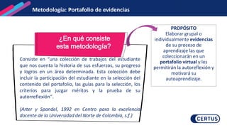 Metodología: Portafolio de evidencias
¿En qué consiste
esta metodología?
Consiste en “una colección de trabajos del estudiante
que nos cuenta la historia de sus esfuerzos, su progreso
y logros en un área determinada. Esta colección debe
incluir la participación del estudiante en la selección del
contenido del portafolio, las guías para la selección, los
criterios para juzgar méritos y la prueba de su
autorreflexión“.
(Arter y Spandel, 1992 en Centro para la excelencia
docente de la Universidad del Norte de Colombia, s.f.)
PROPÓSITO
Elaborar grupal o
individualmente evidencias
de su proceso de
aprendizaje las que
coleccionarán en un
portafolio virtual y les
permitirán la autoreflexión y
motivará su
autoaprendizaje.
 