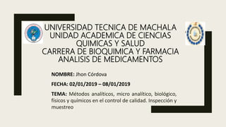 UNIVERSIDAD TECNICA DE MACHALA
UNIDAD ACADEMICA DE CIENCIAS
QUIMICAS Y SALUD
CARRERA DE BIOQUIMICA Y FARMACIA
ANALISIS DE MEDICAMENTOS
NOMBRE: Jhon Córdova
FECHA: 02/01/2019 – 08/01/2019
TEMA: Métodos analíticos, micro analítico, biológico,
físicos y químicos en el control de calidad. Inspección y
muestreo
 