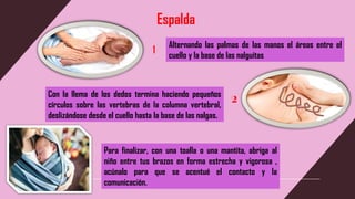 Espalda
Alternando las palmas de las manos el áreas entre el
cuello y la base de las nalguitas
Con la llema de los dedos termina haciendo pequeños
círculos sobre las vertebras de la columna vertebral,
deslizándose desde el cuello hasta la base de las nalgas.
2
Para finalizar, con una toalla o una mantita, abriga al
niño entre tus brazos en forma estrecha y vigorosa ,
acúnalo para que se acentué el contacto y la
comunicación.
 