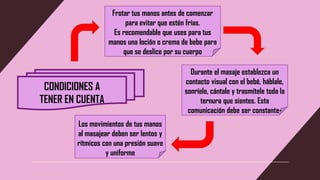 CONDICIONES A
TENER EN CUENTA
Frotar tus manos antes de comenzar
para evitar que estén frías.
Es recomendable que uses para tus
manos una loción o crema de bebe para
que se deslice por su cuerpo
Durante el masaje establezca un
contacto visual con el bebé, háblale,
sonríele, cántale y trasmítele toda la
ternura que sientes. Esta
comunicación debe ser constante-
Los movimientos de tus manos
al masajear deben ser lentos y
rítmicos con una presión suave
y uniforme
 