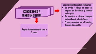CONDICIONES A
TENER EN CUENTA
Los movimientos deben realizarse:
▪ De arriba – Abajo, es decir se
empieza en la cabeza y termina
en los pies<
▪ De adentro – afuera, siempre
frote del centro hacia fuera.
▪ Primero masajes por el frente y
después de espalda
Repita el movimiento de tres a
5 veces.
 
