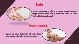 Cuello
Levanta suavemente al bebe de la espalda para que la cabeza
caiga levemente hacia atrás y desliza dos dedos en forma
horizontal a lo largo del cuello
Pecho y abdomen
Desliza las manos lentamente del centro hacia
afuera, es decir hacia los costados del centro
1
 