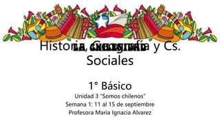 Historia, Geografía y Cs.
Sociales
1° Básico
Unidad 3 “Somos chilenos”
Semana 1: 11 al 15 de septiembre
Profesora María Ignacia Alvarez
 