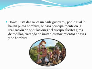  Hoko: Esta danza, es un baile guerrero , por lo cual lo
bailan puros hombres, se basa principalmente en la
realización de ondulaciones del cuerpo, fuertes giros
de rodillas, tratando de imitar los movimientos de aves
y de hombres.