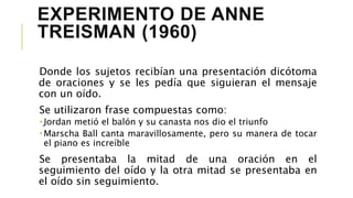 EXPERIMENTO DE ANNE
TREISMAN (1960)
Donde los sujetos recibían una presentación dicótoma
de oraciones y se les pedía que siguieran el mensaje
con un oído.
Se utilizaron frase compuestas como:
 Jordan metió el balón y su canasta nos dio el triunfo
 Marscha Ball canta maravillosamente, pero su manera de tocar
el piano es increíble
Se presentaba la mitad de una oración en el
seguimiento del oído y la otra mitad se presentaba en
el oído sin seguimiento.
 