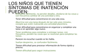 LOS NIÑOS QUE TIENEN
SÍNTOMAS DE INATENCIÓN
PUEDEN:Distraerse fácilmente, no percibir detalles, olvidarse de las cosas y
con frecuencia cambiar de una actividad a otra.
Tener dificultad para concentrarse en una sola cosa.
Aburrirse con una tarea después de tan solo unos minutos,
excepto que estén realizando una actividad placentera.
Tener dificultad para concentrarse en organizar y completar una
tarea o en aprender algo nuevo.
Tener problemas para completar o entregar tareas; con
frecuencia, pierden las cosas que se necesitan para completar las
tareas.
Parecen no escuchar cuando se les habla.
Sueñan despiertos, se confunden fácilmente.
Tienen dificultad para procesar información de forma rápida y
precisa.
Tienen dificultad para seguir instrucciones
 