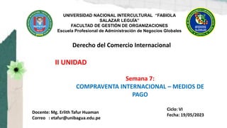 UNIVERSIDAD NACIONAL INTERCULTURAL “FABIOLA
SALAZAR LEGUÍA”
FACULTAD DE GESTIÓN DE ORGANIZACIONES
Escuela Profesional de Administración de Negocios Globales
Derecho del Comercio Internacional
Docente: Mg. Erlith Tafur Huaman
Correo : etafur@unibagua.edu.pe
Semana 7:
COMPRAVENTA INTERNACIONAL – MEDIOS DE
PAGO
II UNIDAD
Ciclo: VI
Fecha: 19/05/2023
 