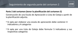 Seguimiento de segunda parte del certamen 2
Parte 2 del certamen (tener la planifcación del certamen 2)
Construcción de una Escala de Apreciación o Lista de Cotejo a partr de
la planifcación adjunta.
• Si opta por elaborar una escala de apreciación debe contener 4
indicadores y 4 categorías
• Si opta por una Lista de Cotejo debe formular 5 indicadores y sus
respectvas categorías
 