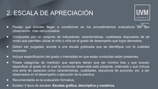 2. ESCALA DE APRECIACIÓN
▪ Pautas que pueden llegar a constituirse en los procedimientos evaluativos del tipo
observación más estructurados.
▪ Compuesto por un conjunto de indicadores, características, cualidades dispuestas de tal
modo que permiten ubicar al niño o niña en el grado de desempeño que logra demostrar.
▪ Deben ser juzgadas, acorde a una escala graduada que se identifique con la cualidad
mostrada
▪ Incluye especificación del grado o intensidad en que estas conductas están presentes.
▪ Posee categorías de medición que siempre tienen que ser mínimo tres y que buscan
especificar el grado en el cual la conducta observada está presente, ordenada y que incluye
una serie de aspectos como características, cualidades, secuencia de acciones, etc. a ser
observados en el desempeño o ejecución de la práctica.
▪ Recomendable en la evaluación formativa.
▪ Existen 3 tipos de escalas: Escalas gráfica, descriptiva y numérica.
 