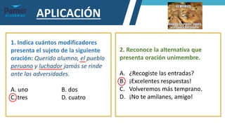 APLICACIÓN
1. Indica cuántos modificadores
presenta el sujeto de la siguiente
oración: Querido alumno, el pueblo
peruano y luchador jamás se rinde
ante las adversidades.
A. uno B. dos
C. tres D. cuatro
2. Reconoce la alternativa que
presenta oración unimembre.
A. ¿Recogiste las entradas?
B. ¡Excelentes respuestas!
C. Volveremos más temprano.
D. ¡No te amilanes, amigo!
 