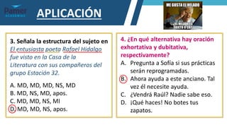 APLICACIÓN
3. Señala la estructura del sujeto en
El entusiasta poeta Rafael Hidalgo
fue visto en la Casa de la
Literatura con sus compañeros del
grupo Estación 32.
A. MD, MD, MD, NS, MD
B. MD, NS, MD, apos.
C. MD, MD, NS, MI
D. MD, MD, NS, apos.
4. ¿En qué alternativa hay oración
exhortativa y dubitativa,
respectivamente?
A. Pregunta a Sofía si sus prácticas
serán reprogramadas.
B. Ahora ayuda a este anciano. Tal
vez él necesite ayuda.
C. ¿Vendrá Raúl? Nadie sabe eso.
D. ¡Qué haces! No botes tus
zapatos.
 