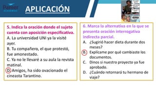 APLICACIÓN
5. Indica la oración donde el sujeto
cuenta con aposición especificativa.
A. La universidad UNI ya la visité
ayer.
B. Tu compañero, el que protestó,
fue amonestado.
C. Ya no le llevaré a su aula la revista
matinal.
D. Amigos, ha sido ovacionado el
cineasta Tarantino.
6. Marca la alternativa en la que se
presenta oración interrogativa
indirecta parcial.
A. ¿Sugirió hacer dieta durante dos
meses?
B. Explícame por qué cambiaste los
documentos.
C. Dinos si nuestro proyecto ya fue
aprobado.
D. ¿Cuándo retornará tu hermano de
viaje?
 