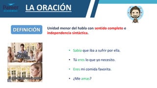 LA ORACIÓN
DEFINICIÓN Unidad menor del habla con sentido completo e
independencia sintáctica.
• Sabía que iba a sufrir por ella.
• Tú eres lo que yo necesito.
• Eres mi comida favorita.
• ¿Me amas?
 