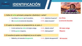 IDENTIFICACIÓN
1. Hallar el verbo principal y preguntar ¿Quién(es) + verbo?
• Las chicas huyeron por la escalera. ¿Quiénes huyeron?
• Me encanta la torta de chocolate. ¿Qué encanta?
2. El sujeto no empieza con preposición (a, al, para…)
• A mis vecinas las visita mi mejor amigo. ¿Quién visita?
• A ti te gustan mayores. ¿Qué gustan?
3. El vocativo (a quien nos dirigimos) no es el sujeto.
• Roberto, mi mascota desapareció. ¿Quién desapareció?
Las chicas.
La torta de chocolate
Mi mejor amigo
Mayores
Mi mascota
 