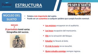 ESTRUCTURA
NÚCLEO DEL
SUJETO
• Palabra más importante del sujeto.
• Puede ser un sustantivo o cualquier palabra que cumpla función nominal.
▪ Los músicos ensayaron en el auditorio.
▪ Las locas escaparon del manicomio.
▪ Ella es la sensación del bloque.
▪ Estudiar te llevará al éxito.
▪ El sí de la novia no se escuchó.
▪ Quien estudia conmigo siempre ingresa.
NÚCLEO
 