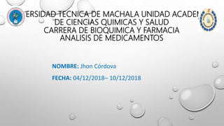 UNIVERSIDAD TECNICA DE MACHALA UNIDAD ACADEMICA
DE CIENCIAS QUIMICAS Y SALUD
CARRERA DE BIOQUIMICA Y FARMACIA
ANALISIS DE MEDICAMENTOS
NOMBRE: Jhon Córdova
FECHA: 04/12/2018– 10/12/2018
 