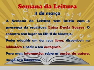 Semana da Leitura
                  4 de março
A Semana da Leitura tem início com a
presença da escritora Luísa Ducla Soares. O
encontro tem lugar na EB1/JI de Miratejo.
Podes adquirir um dos seus livros, disponíveis na
biblioteca e pedir o seu autógrafo.
Para mais informações sobre as sessões da autora,
dirige-te à biblioteca.
 
