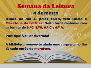 Semana da Leitura
                  4 de março
Ainda no dia 4, pelas 14:15, tem início a
Maratona da Leitura. Nesta tarde contamos com
as turmas do 9.ºC, 8.ºA, 8.º C e 6.º A.

Participa! Vai ser divertido!

A biblioteca reserva-te ainda uma surpresa, no fim
de cada sessão da maratona.
 
