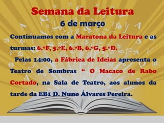 Semana da Leitura
                 6 de março
Continuamos com a Maratona da Leitura e as
turmas: 6.ºF, 5.ºE, 6.ºB, 6.ºG, 5.ºD.
 Pelas 14:00, a Fábrica de Ideias apresenta o
Teatro de Sombras “ O Macaco de Rabo
Cortado, na Sala de Teatro, aos alunos da
tarde da EB1 D. Nuno Álvares Pereira.
 