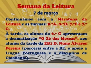 Semana da Leitura
              7 de março
Continuamos com a Maratona da
Leitura e as turmas: 9.ºA, 8.ºD, 7.ºF e 7.º
C.
À tarde, os alunos do 6.º G apresentam
a dramatização “O Zé das Moscas”, aos
alunos da tarde da EB1 D. Nuno Álvares
Pereira (parceria entre a BE, o apoio a
Língua Portuguesa e a disciplina de
Cidadania).
 