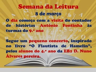 Semana da Leitura
             8 de março
O dia começa com a visita do contador
de histórias António Fontinha às
turmas do 9.º ano

Segue um pequeno concerto, inspirado
no livro “O Flautista de Hamelin”,
pelos alunos do 4.º ano da EB1 D. Nuno
Álvares pereira.
 