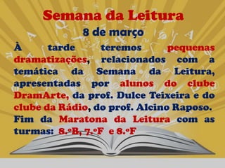 Semana da Leitura
             8 de março
À      tarde      teremos      pequenas
dramatizações, relacionados com a
temática da Semana da Leitura,
apresentadas por alunos do clube
DramArte, da prof. Dulce Teixeira e do
clube da Rádio, do prof. Alcino Raposo.
Fim da Maratona da Leitura com as
turmas: 8.ºB, 7.ºF e 8.ºF
 