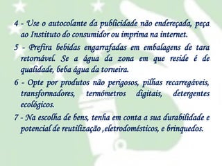 4 - Use o autocolante da publicidade não endereçada, peça
ao Instituto do consumidor ou imprima na internet.
5 - Prefira bebidas engarrafadas em embalagens de tara
retornável. Se a água da zona em que reside é de
qualidade, beba água da torneira.
6 - Opte por produtos não perigosos, pilhas recarregáveis,
transformadores, termómetros digitais, detergentes
ecológicos.
7 - Na escolha de bens, tenha em conta a sua durabilidade e
potencial de reutilização ,eletrodomésticos, e brinquedos.

 