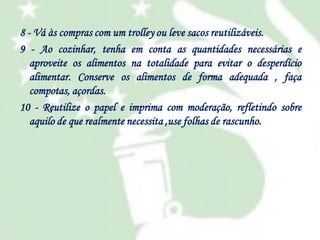 8 - Vá às compras com um trolley ou leve sacos reutilizáveis.
9 - Ao cozinhar, tenha em conta as quantidades necessárias e
aproveite os alimentos na totalidade para evitar o desperdício
alimentar. Conserve os alimentos de forma adequada , faça
compotas, açordas.
10 - Reutilize o papel e imprima com moderação, refletindo sobre
aquilo de que realmente necessita ,use folhas de rascunho.

 