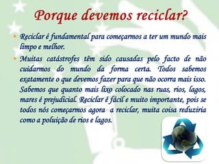  Reciclar é fundamental para começarmos a ter um mundo mais

limpo e melhor.
 Muitas catástrofes têm sido causadas pelo facto de não
cuidarmos do mundo da forma certa. Todos sabemos
exatamente o que devemos fazer para que não ocorra mais isso.
Sabemos que quanto mais lixo colocado nas ruas, rios, lagos,
mares é prejudicial. Reciclar é fácil e muito importante, pois se
todos nós começarmos agora a reciclar, muita coisa reduziria
como a poluição de rios e lagos.

 
