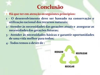  Há que ter em atenção os seguintes princípios:

1 - O desenvolvimento deve ser baseado na conservação e
utilização racional dos recursos naturais;
2 - Atender às necessidades das gerações atuais e assegurar as
necessidades das gerações futuras;
3 - Atender às necessidades básicas e garantir oportunidades
de uma vida melhor para todos;
4 - Todos temos o dever de :

 