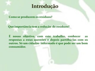 Como se produzem os resíduos?
Que importância tem a redução de resíduos?
É nosso objetivo, com este trabalho, conhecer
as
respostas a estas questões e depois partilhá-las com os
outros. Só um cidadão informado é que pode ser um bom
consumidor.

 