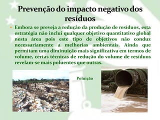 Embora se preveja a redução da produção de resíduos, esta

estratégia não inclui qualquer objetivo quantitativo global
nesta área pois este tipo de objetivos não conduz
necessariamente a melhorias ambientais. Ainda que
permitam uma diminuição mais significativa em termos de
volume, certas técnicas de redução do volume de resíduos
revelam-se mais poluentes que outras.
Poluição

 