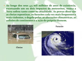  Ao longo dos seus 4,5 mil milhões de anos de existência,

excetuando um ou dois impactos de meteoritos, nunca a
Terra sofreu tanto como na atualidade. As provas disso são
as cheias repentinas, os furacões cada vez mais frequentes e
mais violentos, o degelo polar, as alterações climatéricas, as
colisões de continentes e a ação do próprio Homem.
Furacão

Cheias

 