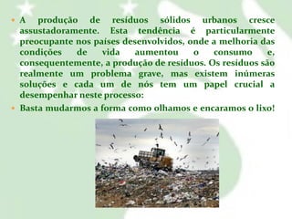  A

produção de resíduos sólidos urbanos cresce
assustadoramente. Esta tendência é particularmente
preocupante nos países desenvolvidos, onde a melhoria das
condições
de
vida
aumentou
o
consumo
e,
consequentemente, a produção de resíduos. Os resíduos são
realmente um problema grave, mas existem inúmeras
soluções e cada um de nós tem um papel crucial a
desempenhar neste processo:
 Basta mudarmos a forma como olhamos e encaramos o lixo!

 