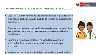 IV Asistencia Técnica sobre orientaciones generales para el seguimiento de las semanas de gestión del año escolar 2022
 Organizar un cronograma de actividades detallados para los cinco
días, con la participación del Comité de Gestión de Condiciones
Operativas.
 Comprometer con anterioridad a algunos docentes de acuerdo a
sus fortalezas para que se hagan cargo de ciertas actividades
planificadas.
 La primera reunión general servirá para dar a conocer las
actividades de la semana y elegir a los responsables por
actividad.
 Actividades con todos los miembros de la institución educativa.
ACCIONES PREVIAS AL IV BLOQUE DE SEMANA DE GESTIÓN
 
