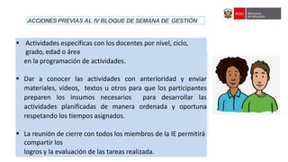 IV Asistencia Técnica sobre orientaciones generales para el seguimiento de las semanas de gestión del año escolar 2022
 Actividades específicas con los docentes por nivel, ciclo,
grado, edad o área
en la programación de actividades.
 Dar a conocer las actividades con anterioridad y enviar
materiales, vídeos, textos u otros para que los participantes
preparen los insumos necesarios para desarrollar las
actividades planificadas de manera ordenada y oportuna
respetando los tiempos asignados.
 La reunión de cierre con todos los miembros de la IE permitirá
compartir los
logros y la evaluación de las tareas realizada.
ACCIONES PREVIAS AL IV BLOQUE DE SEMANA DE GESTIÓN
 