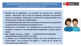 IV Asistencia Técnica sobre orientaciones generales para el seguimiento de las semanas de gestión del año escolar 2022
 Recordar que el seguimiento y la evaluación son procesos que permiten
obtener información para la toma de decisiones oportunas que permitan
mejorar las actividades relacionadas a los CGE, PAT y la implementación de las
funciones de los Comités de Gestión Escolar.
 La comunidad educativa debe estar involucrada en los procesos de seguimiento
y evaluación de las actividades desarrolladas en la IE.
 Continuar con el monitoreo a las actividades que se desarrollan en la IE para
constatar si cumplen con las metas/productos establecidos o requiere ajuste o
mejora.
 Para analizar, procesar y evaluar la información de las actividades
implementadas se puede emplear una matriz.
 La difusión de los resultados puede realizarse en un día de plenario, en el
cuarto bloque de las semanas de gestión o a través de los canales de
comunicación que emplee la IE.
Recomendaciones para la evaluación de la información de las
actividades implementadas en la IE
 