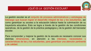 La gestión escolar es el conjunto de procesos administrativos y estrategias de
liderazgo que buscan lograr el desarrollo integral de las y los estudiantes, así
como garantizar su acceso a la educación básica hasta la culminación de su
trayectoria educativa. Esto se logra a través de la gestión de las condiciones
operativas, de la gestión de la práctica pedagógica y de la gestión del bienestar
escolar.
Para comprender y mejorar la gestión de la escuela es necesario conocer sus
distintas dimensiones, en atención a los intereses, necesidades y
características de las y los estudiantes, para garantizar una atención pertinente
y de calidad.
¿QUÉ ES LA GESTIÓN ESCOLAR?
 